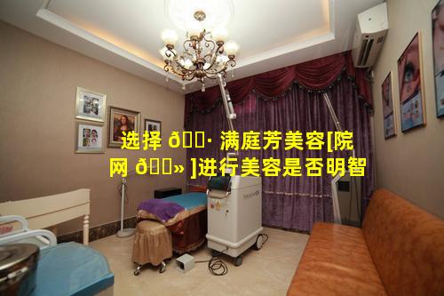 选择 🌷 满庭芳美容[院网 🌻 ]进行美容是否明智